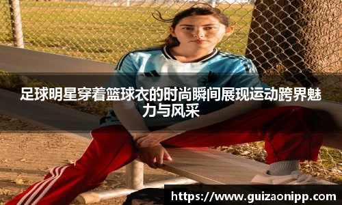 足球明星穿着篮球衣的时尚瞬间展现运动跨界魅力与风采